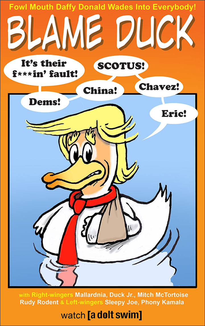 Spoof poster for an animated series on A Dolt Swim entitled Blame Duck starring Donald Trump as a duck wearing a red tie floating in the water with his left wing in a sling and saying, “It’s their fualt! Dems! China! SCOTUS! Chavez! Eric!”