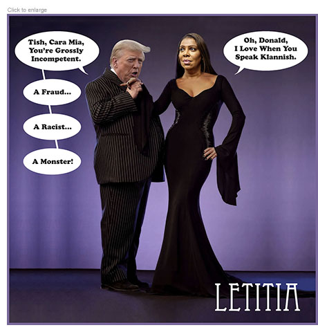 Photo-illustration spoof of the Addams Family characters Gomez and Morticia entitled Leticia and recast with fraud suit defendant Donald Trump holding the hand of New York District Attorney Leticia James as if to kiss it. He says, "Tish, Cara Mia, You're Grossly Incompetent. A Fraud… A Racist… A Monster!" She replies, "Oh, Donald, I Love When You Speak Klannish."