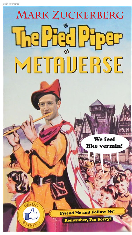 Spoof of Mark Zuckerberg's apologetic apperance before the U.S. Congress with him dressed up in medieval garb in the video role of The Pied Piper of Metaverse leading a flock of smiling children who are saying, "We feel like vermin." There's a Facebook thumbs-up logo with the words 'Award Winning' on the VCR tape cover along with the taglines, 'Friend Me and Follow Me!' and 'Remember, I'm Sorry.'