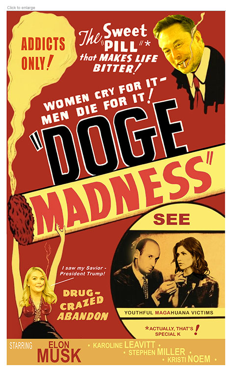 A satirical photo-illustration about the destructive work of DOGE in light of reports of Elon Musk's drug use that plays off the movie poster for Reefer Madness retitled DOGE Madness. The logo across a burning marijuana cigarette is topped by the phrases 'The Sweet "Pill" that Makes Life Bitter!" next to Musk's head as he smokes a doobie, and 'Women Cry For It –– Men Die For It!’ Below the logo is an image of Press Secretary Karoline Leavitt throwing up her hands saying ‘I saw my Savior - President Trump! next to the line ‘Drug-Crazed Abandon.’ In an inset Trump Advisor Stephen Miller lights a joint for Homeland Security Secretary Kristi Noem with the phrase ‘See Youthful MAGAhuana Victims’ and a qualifier next to an asterisk that reads ‘Actually, That’s Special K!’ referring to the “Pill” Musk regularly uses.