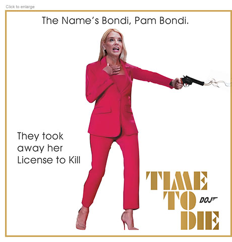 Satirical photo-illustration about the firing of Pam Bondi as the United State Attorney General in the form of a spoof James Bond film poster retitled Time to Die with a DOJ logo replacing the 007. She looks shocked holding a a smoking pistol aimed downward and the ad copy reads ‘The Name’s Bondi, Pam Bondi.’ and ‘They took away her License to Kill.’